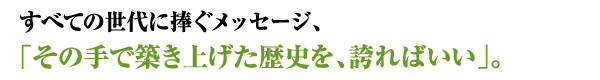 すべての世代に捧ぐメッセージ、「その手で築き上げた歴史を、誇ればいい」。\